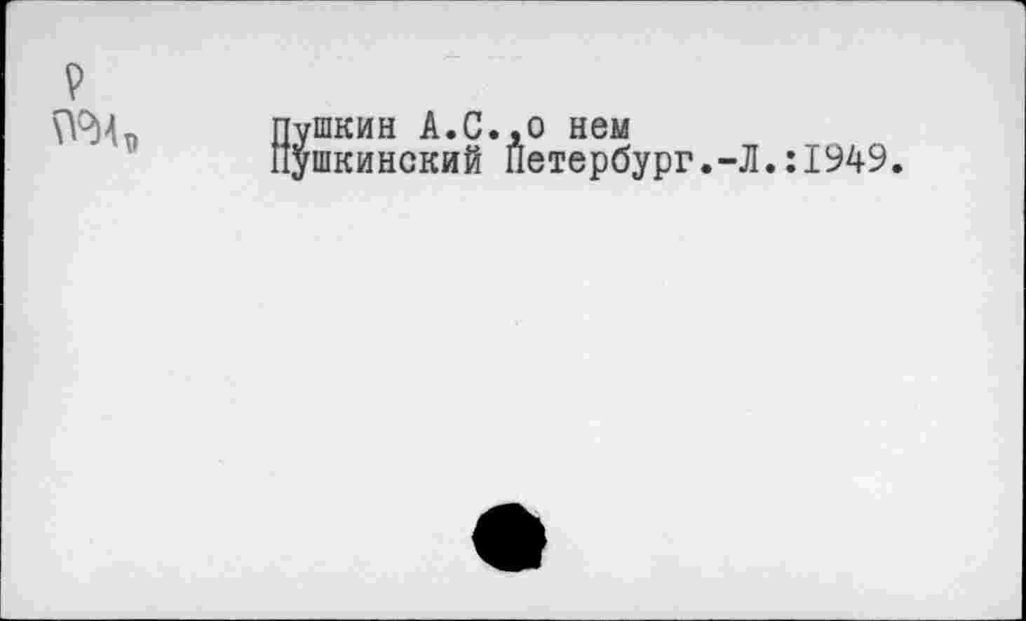 ﻿V
№Ит> Пушкин А.С.,о нем
Пушкинский Петербург.-Л.:1949